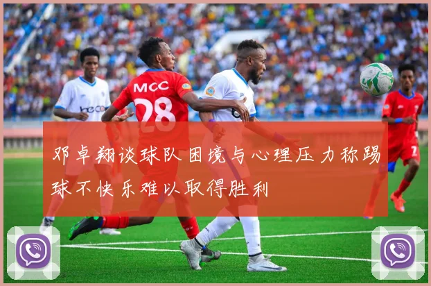 邓卓翔谈球队困境与心理压力称踢球不快乐难以取得胜利