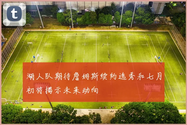 湖人队期待詹姆斯续约选秀和七月初将揭示未来动向