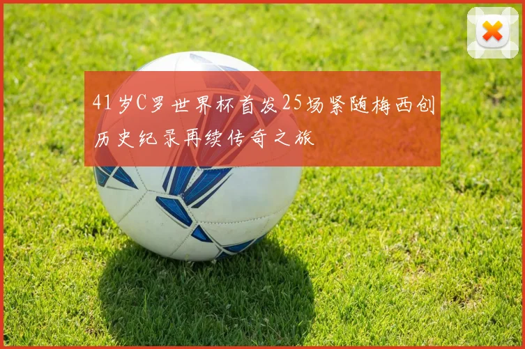 41岁C罗世界杯首发25场紧随梅西创历史纪录再续传奇之旅