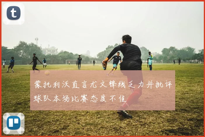 蒙托利沃直言尤文锋线乏力并批评球队本场比赛态度不佳