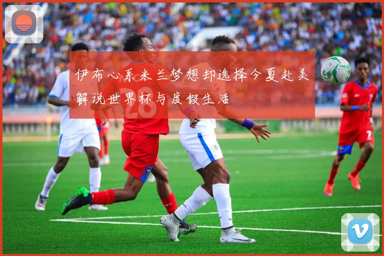 伊布心系米兰梦想却选择今夏赴美解说世界杯与度假生活