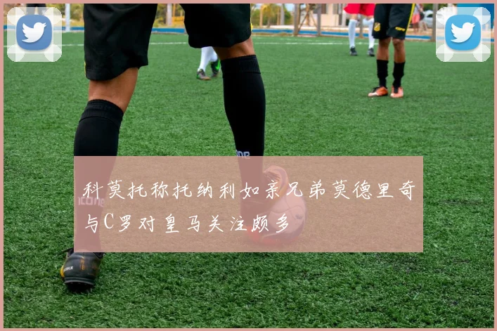 科莫托称托纳利如亲兄弟莫德里奇与C罗对皇马关注颇多