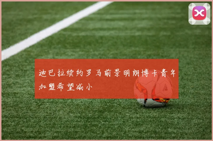 迪巴拉续约罗马前景明朗博卡青年加盟希望减小
