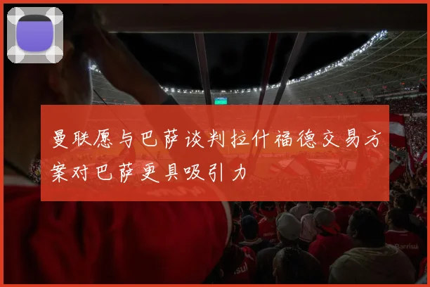 曼联愿与巴萨谈判拉什福德交易方案对巴萨更具吸引力