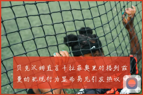 贝克汉姆直言卡拉菲奥里对格列兹曼的犯规行为显而易见引发热议